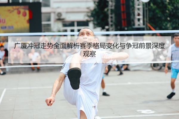 广厦冲冠走势全面解析赛季格局变化与争冠前景深度观察